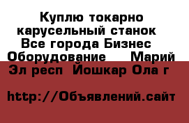 Куплю токарно-карусельный станок - Все города Бизнес » Оборудование   . Марий Эл респ.,Йошкар-Ола г.